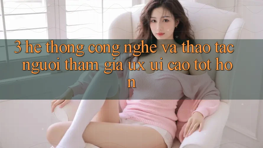 3. Hệ thống công nghệ và Thao tác người tham gia (UX/UI) cao tốt hơn