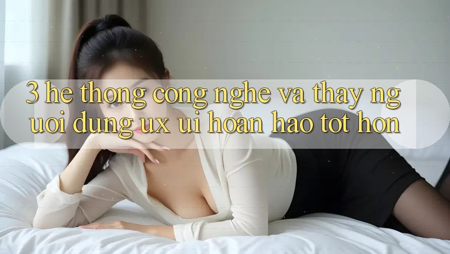 3. Hệ thống công nghệ và Thấy người dùng (UX/UI) hoàn hảo tốt hơn