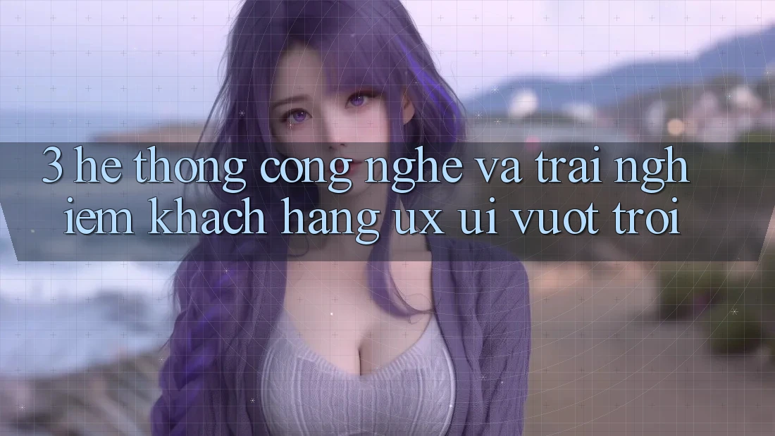 3. Hệ thống công nghệ và Trải nghiệm khách hàng (UX/UI) vượt trội