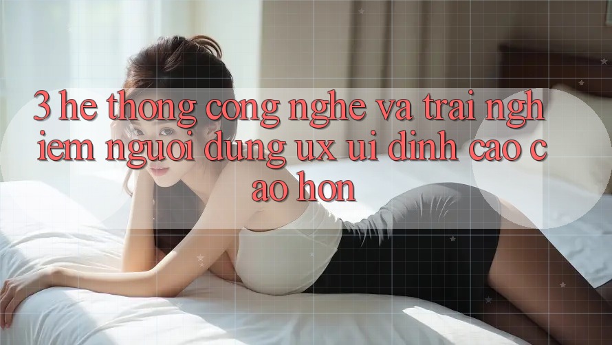 3. Hệ thống công nghệ và Trải nghiệm người dùng (UX/UI) đỉnh cao cao hơn