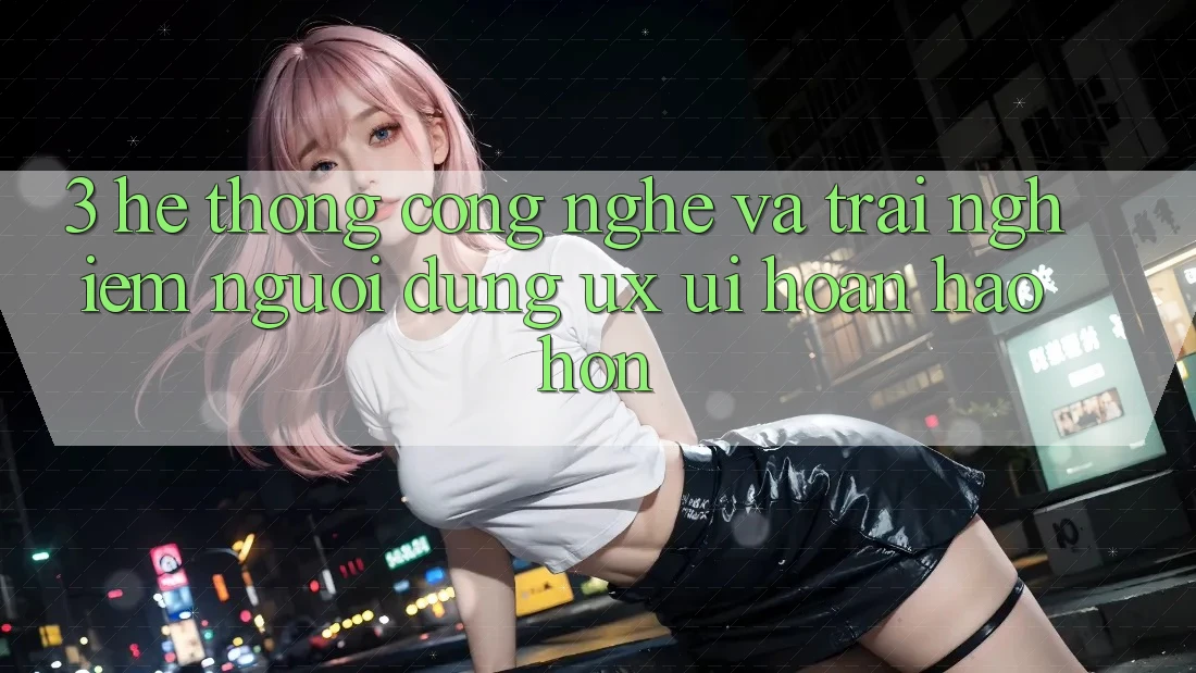 3. Hệ thống công nghệ và Trải nghiệm người dùng (UX/UI) hoàn hảo hơn