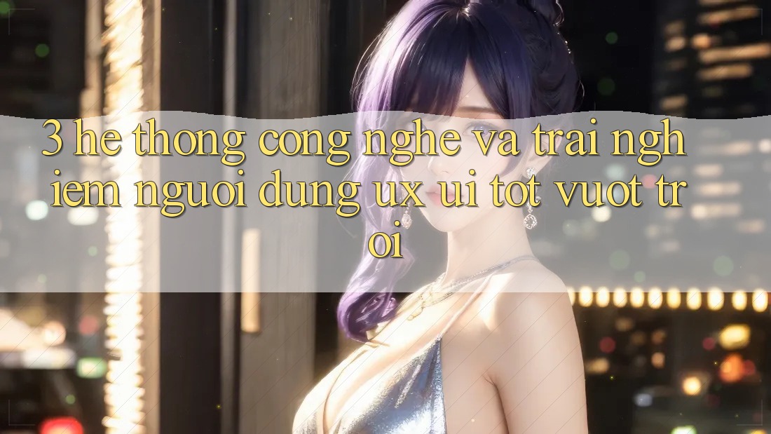 3. Hệ thống công nghệ và Trải nghiệm người dùng (UX/UI) tốt vượt trội