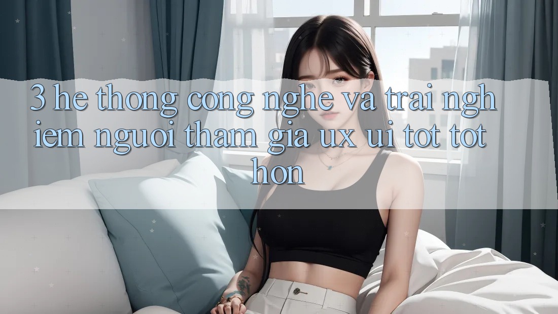 3. Hệ thống công nghệ và Trải nghiệm người tham gia (UX/UI) tốt tốt hơn