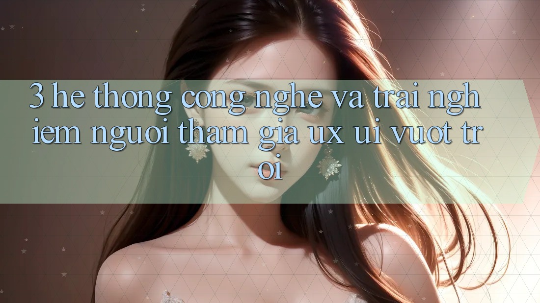 3. Hệ thống công nghệ và Trải nghiệm người tham gia (UX/UI) vượt trội
