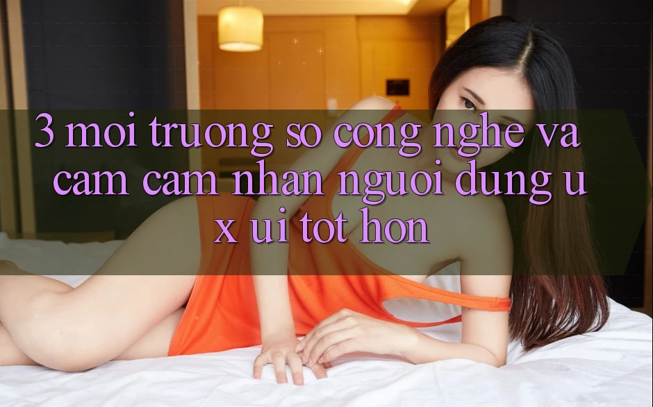 3. Môi trường số công nghệ và Cảm cảm nhận người dùng (UX/UI) tốt hơn