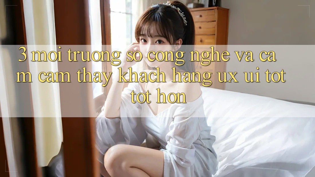 3. Môi trường số công nghệ và Cảm cảm thấy khách hàng (UX/UI) tốt tốt hơn