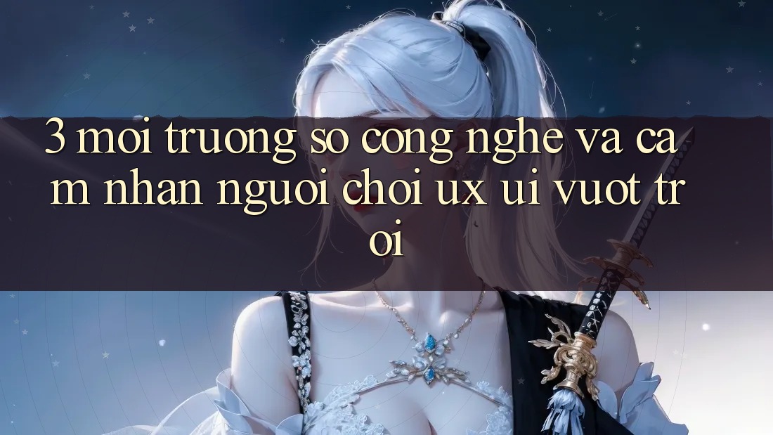 3. Môi trường số công nghệ và Cảm nhận người chơi (UX/UI) vượt trội
