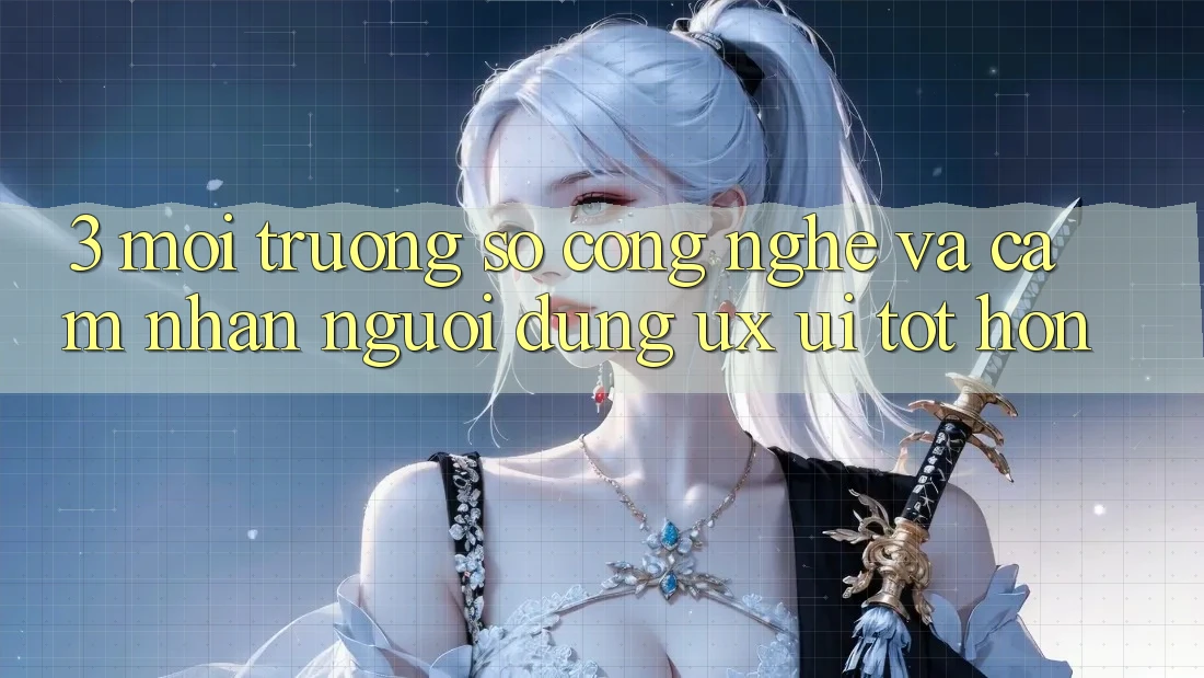 3. Môi trường số công nghệ và Cảm nhận người dùng (UX/UI) tốt hơn