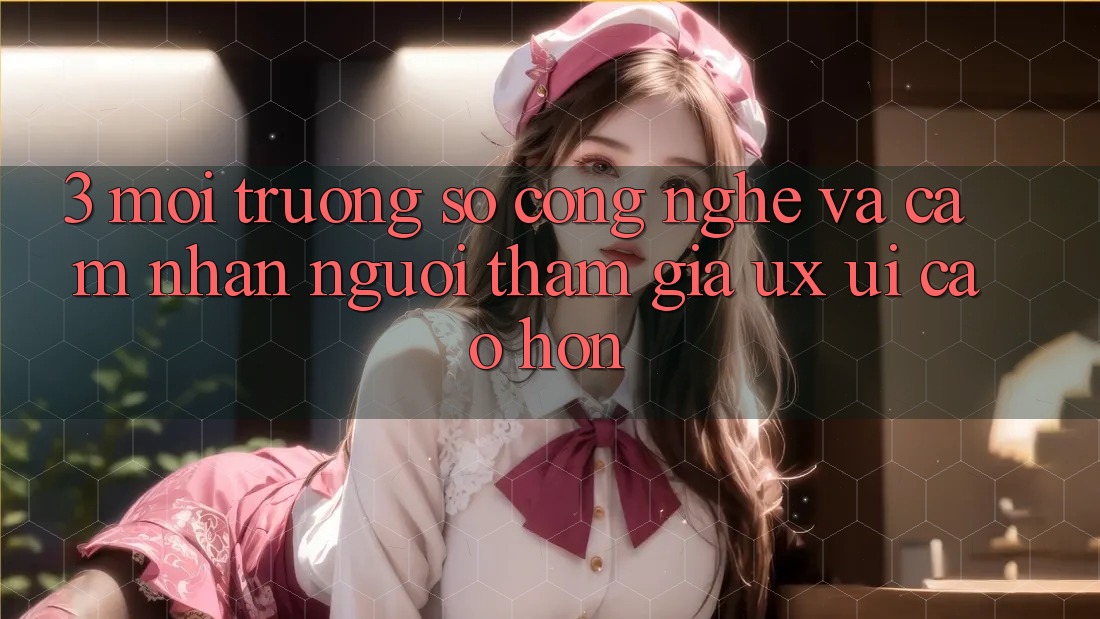 3. Môi trường số công nghệ và Cảm nhận người tham gia (UX/UI) cao hơn