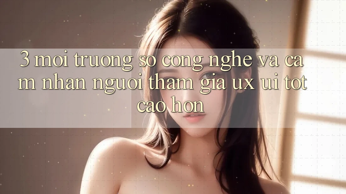 3. Môi trường số công nghệ và Cảm nhận người tham gia (UX/UI) tốt cao hơn