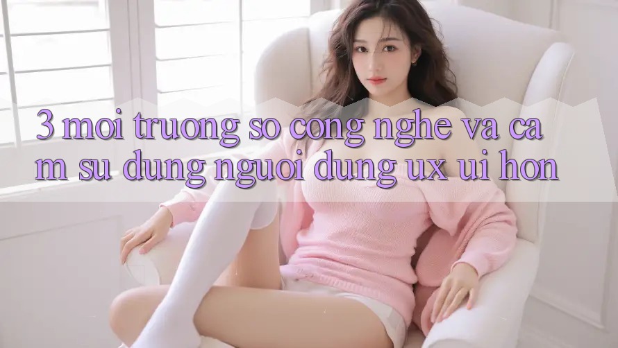 3. Môi trường số công nghệ và Cảm sử dụng người dùng (UX/UI) hơn