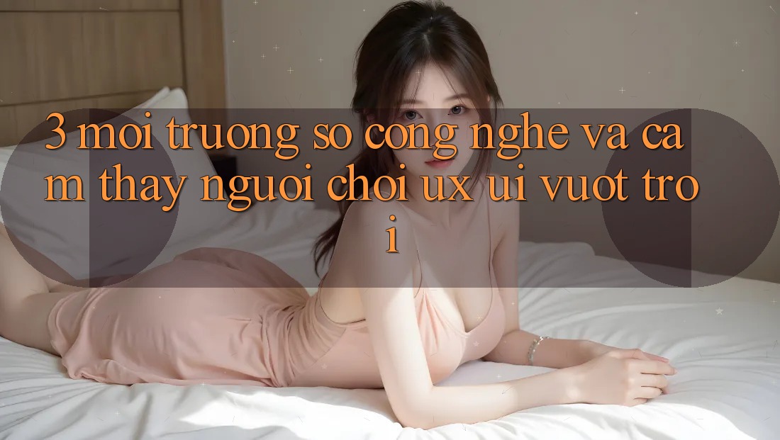 3. Môi trường số công nghệ và Cảm thấy người chơi (UX/UI) vượt trội