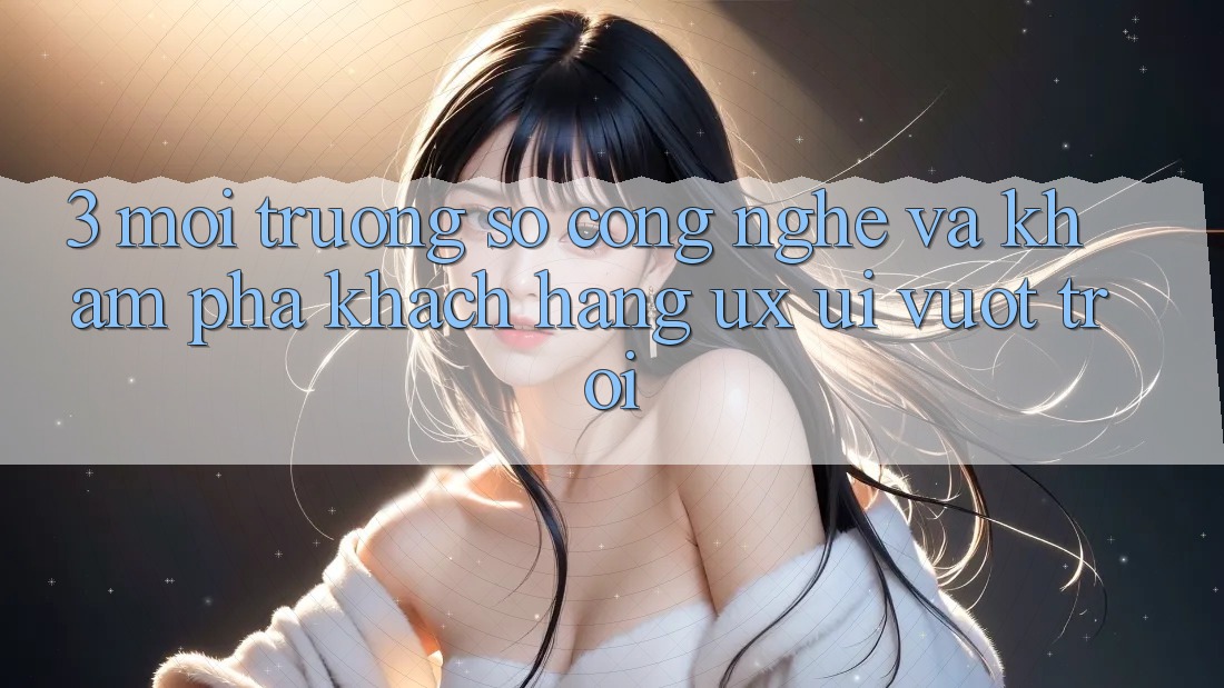 3. Môi trường số công nghệ và Khám phá khách hàng (UX/UI) vượt trội