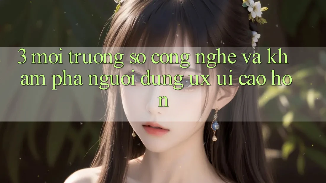 3. Môi trường số công nghệ và Khám phá người dùng (UX/UI) cao hơn