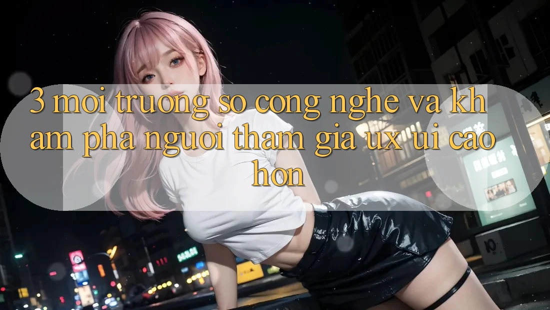 3. Môi trường số công nghệ và Khám phá người tham gia (UX/UI) cao hơn