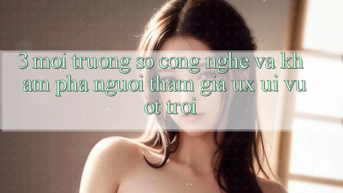 3. Môi trường số công nghệ và Khám phá người tham gia (UX/UI) vượt trội