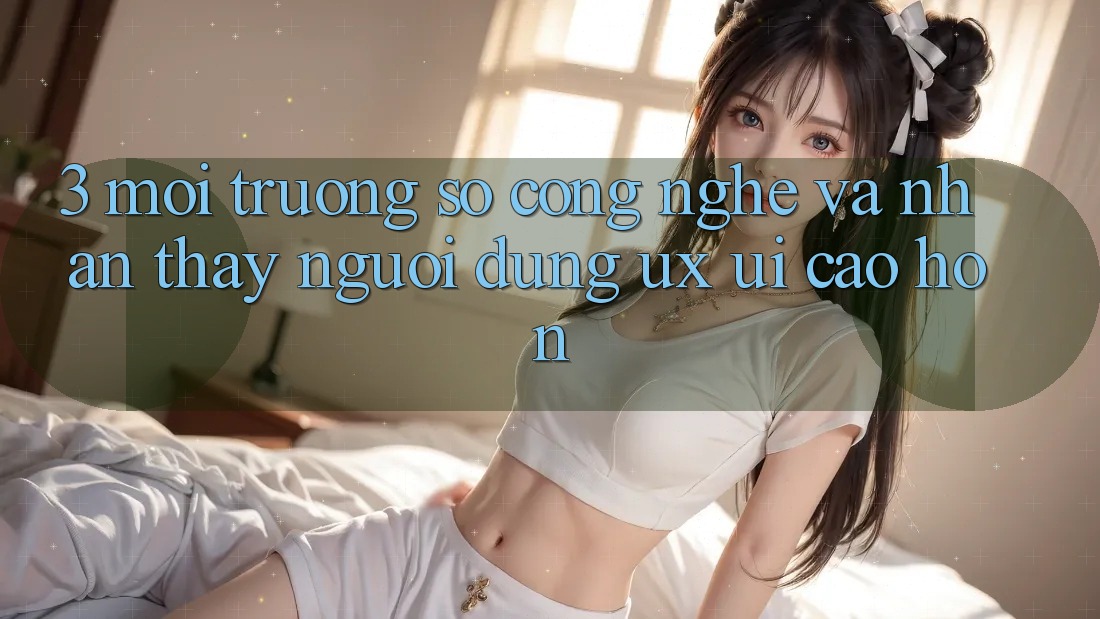 3. Môi trường số công nghệ và Nhận thấy người dùng (UX/UI) cao hơn