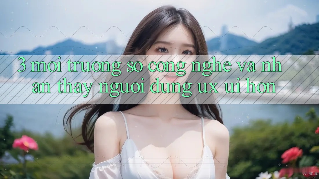 3. Môi trường số công nghệ và Nhận thấy người dùng (UX/UI) hơn