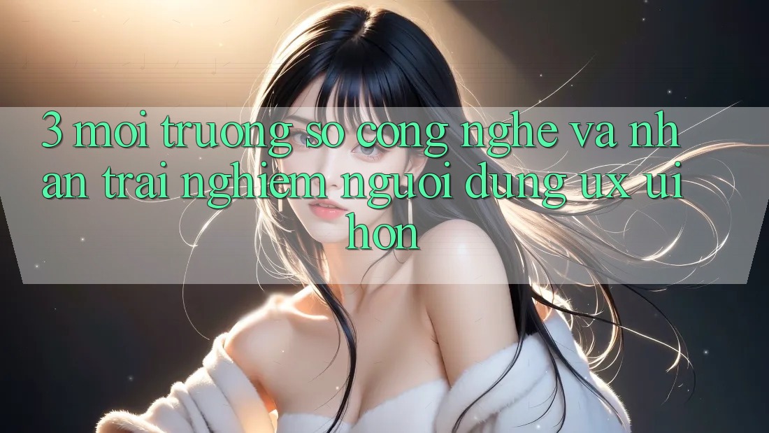 3. Môi trường số công nghệ và Nhận trải nghiệm người dùng (UX/UI) hơn