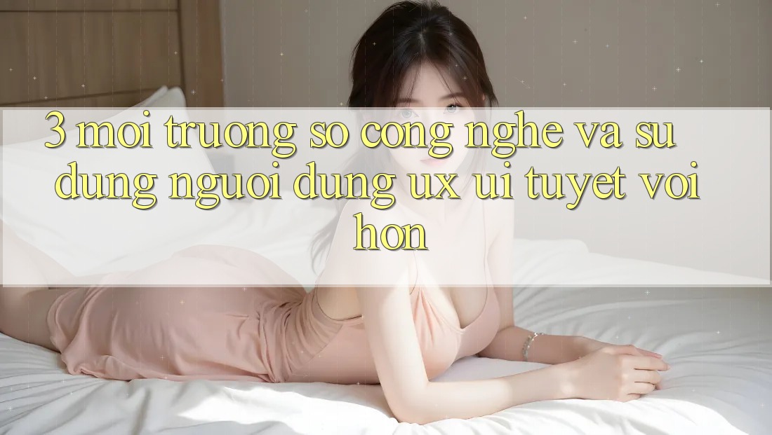 3. Môi trường số công nghệ và Sử dụng người dùng (UX/UI) tuyệt vời hơn