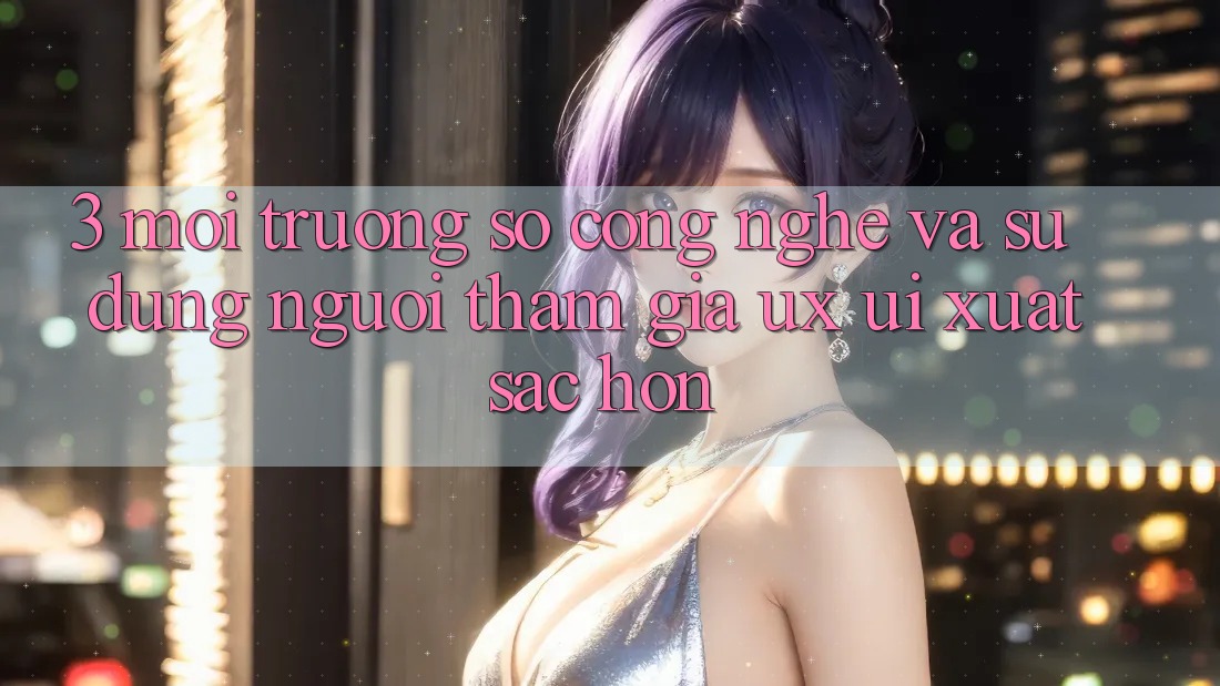 3. Môi trường số công nghệ và Sử dụng người tham gia (UX/UI) xuất sắc hơn