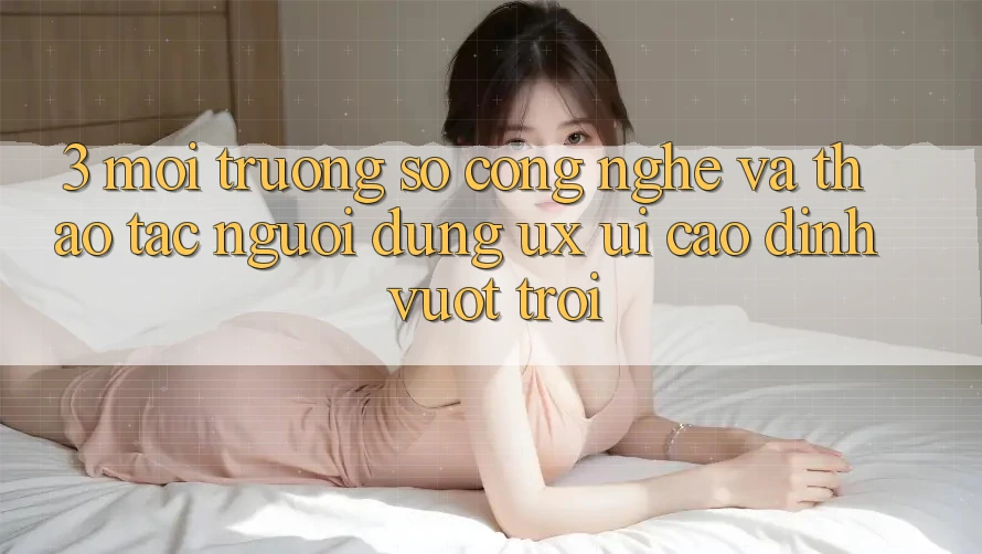 3. Môi trường số công nghệ và Thao tác người dùng (UX/UI) cao đỉnh vượt trội