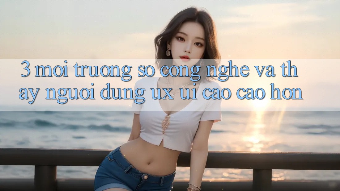 3. Môi trường số công nghệ và Thấy người dùng (UX/UI) cao cao hơn