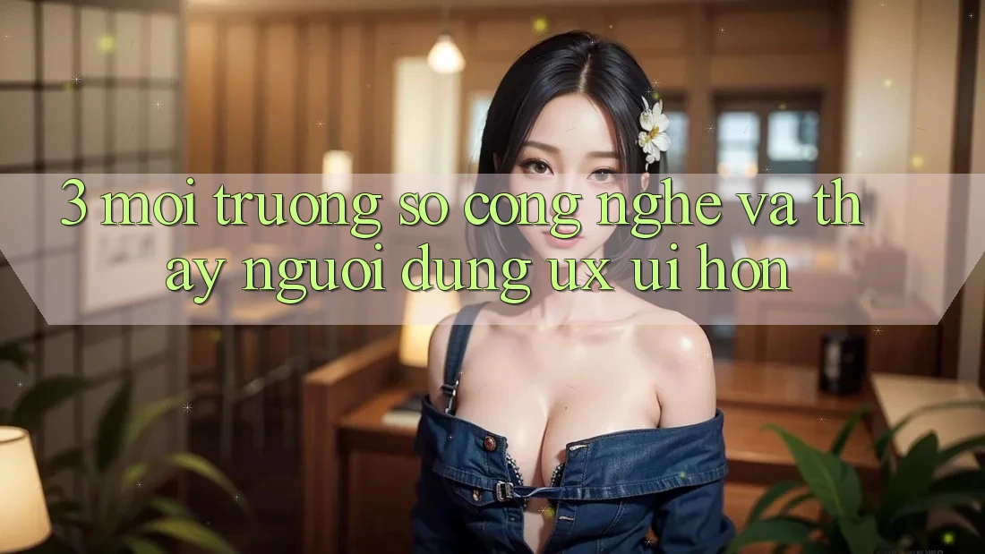 3. Môi trường số công nghệ và Thấy người dùng (UX/UI) hơn