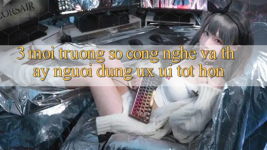 3. Môi trường số công nghệ và Thấy người dùng (UX/UI) tốt hơn