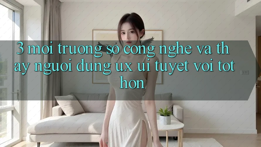 3. Môi trường số công nghệ và Thấy người dùng (UX/UI) tuyệt vời tốt hơn