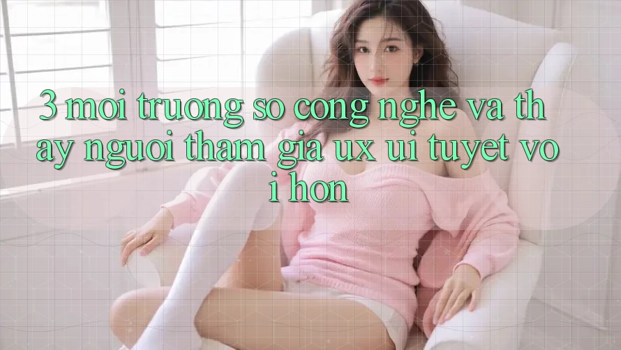 3. Môi trường số công nghệ và Thấy người tham gia (UX/UI) tuyệt vời hơn