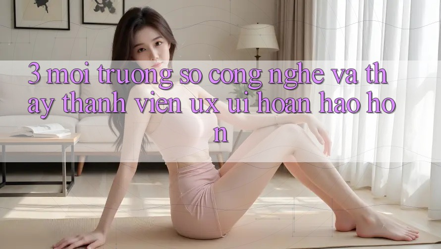 3. Môi trường số công nghệ và Thấy thành viên (UX/UI) hoàn hảo hơn