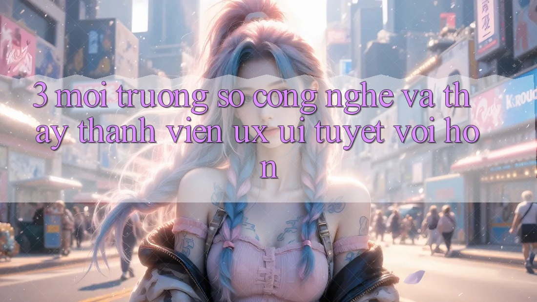 3. Môi trường số công nghệ và Thấy thành viên (UX/UI) tuyệt vời hơn