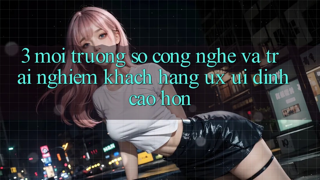 3. Môi trường số công nghệ và Trải nghiệm khách hàng (UX/UI) đỉnh cao hơn