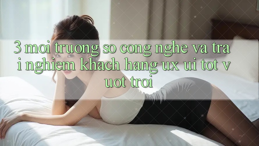 3. Môi trường số công nghệ và Trải nghiệm khách hàng (UX/UI) tốt vượt trội