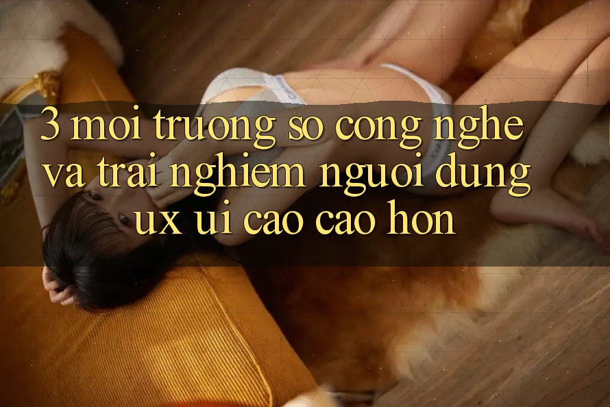 3. Môi trường số công nghệ và Trải nghiệm người dùng (UX/UI) cao cao hơn