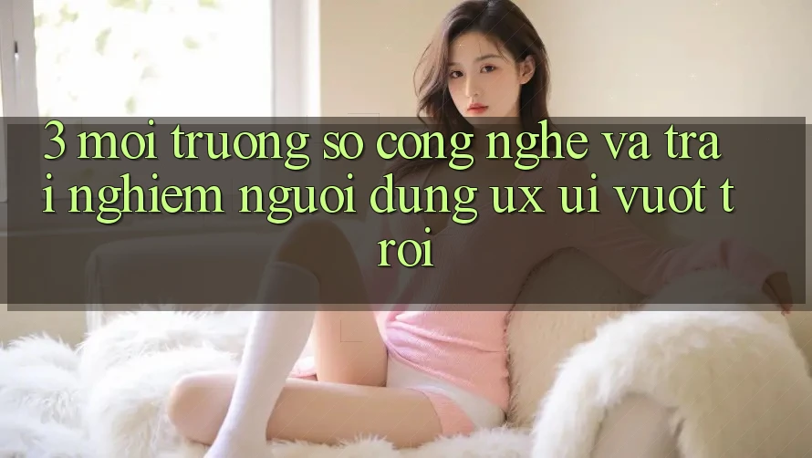 3. Môi trường số công nghệ và Trải nghiệm người dùng (UX/UI) vượt trội