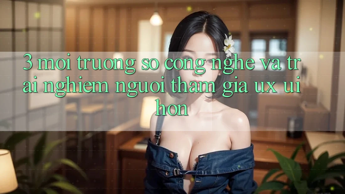 3. Môi trường số công nghệ và Trải nghiệm người tham gia (UX/UI) hơn