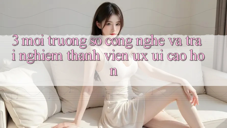 3. Môi trường số công nghệ và Trải nghiệm thành viên (UX/UI) cao hơn