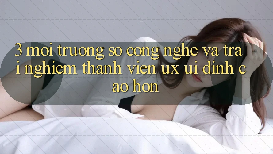 3. Môi trường số công nghệ và Trải nghiệm thành viên (UX/UI) đỉnh cao hơn