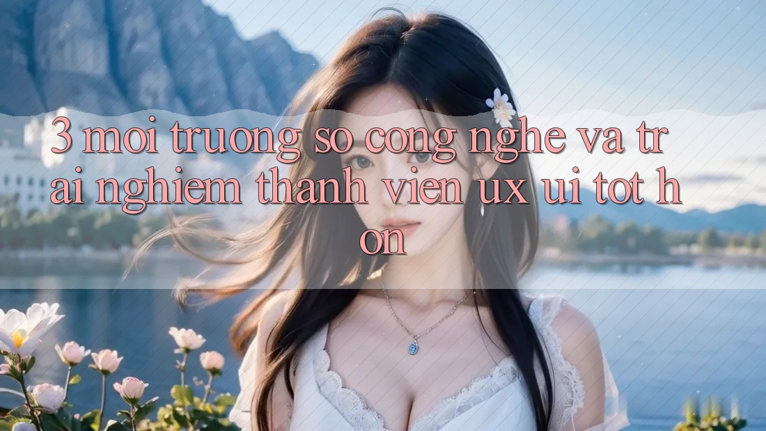 3. Môi trường số công nghệ và Trải nghiệm thành viên (UX/UI) tốt hơn