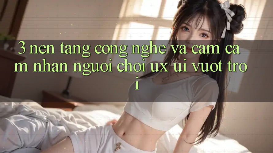 3. Nền tảng công nghệ và Cảm cảm nhận người chơi (UX/UI) vượt trội