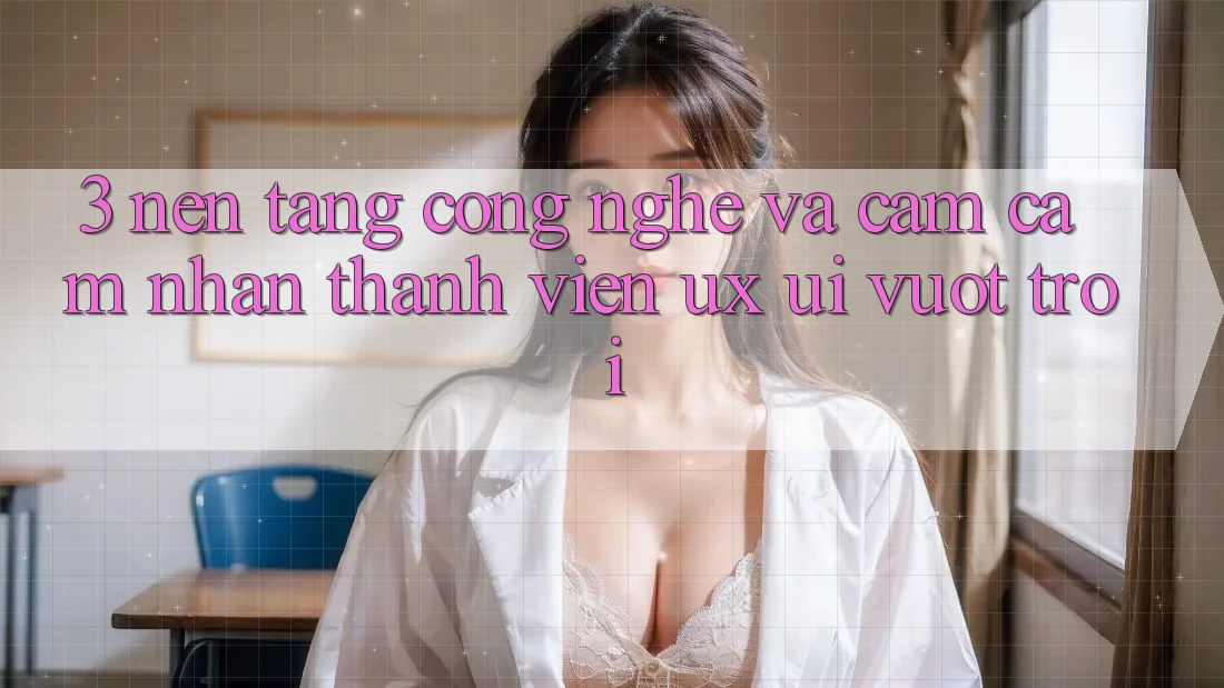 3. Nền tảng công nghệ và Cảm cảm nhận thành viên (UX/UI) vượt trội