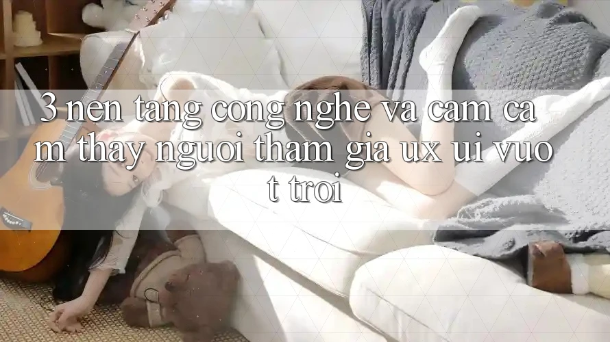 3. Nền tảng công nghệ và Cảm cảm thấy người tham gia (UX/UI) vượt trội