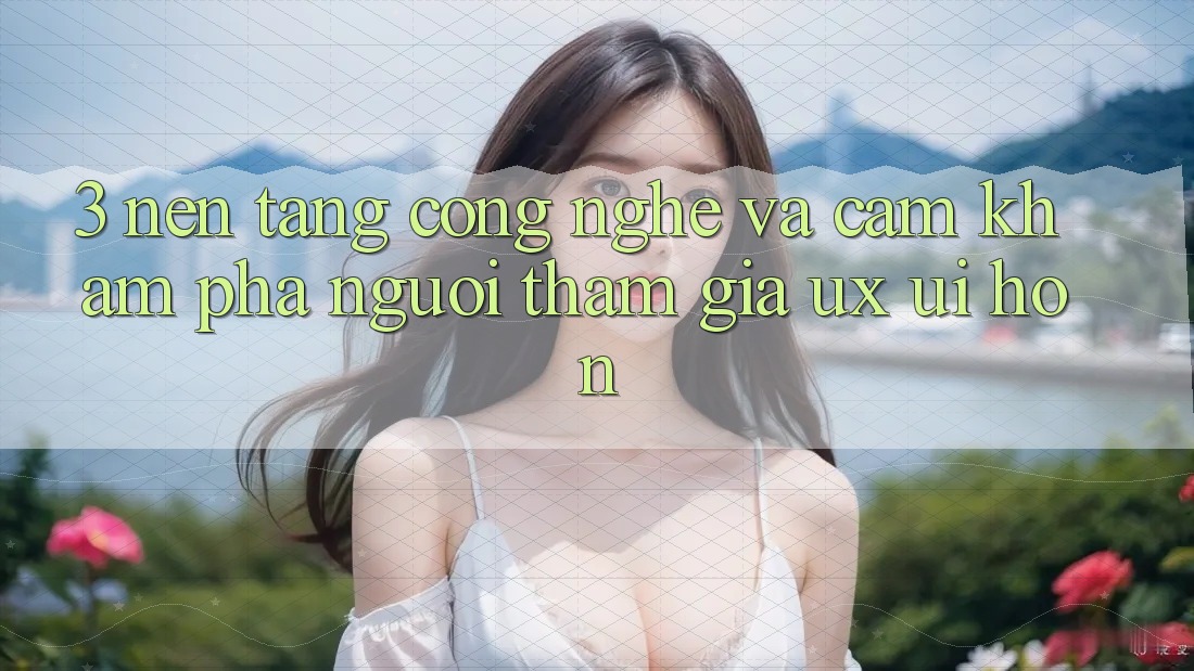 3. Nền tảng công nghệ và Cảm khám phá người tham gia (UX/UI) hơn