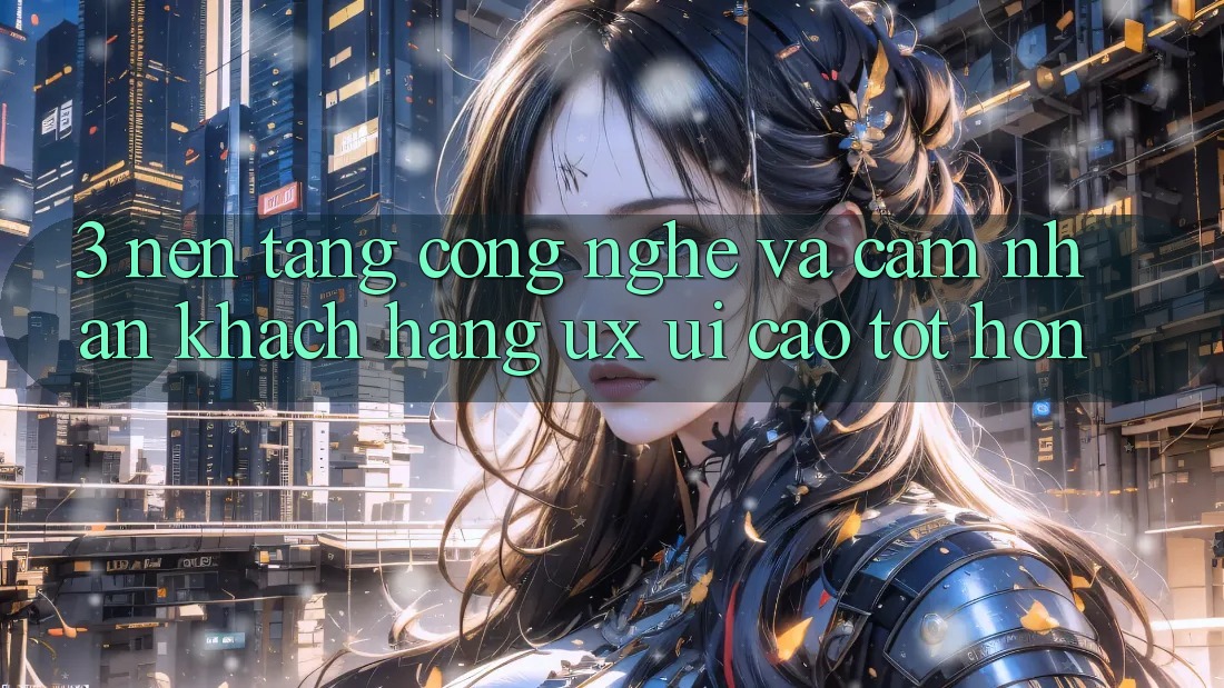 3. Nền tảng công nghệ và Cảm nhận khách hàng (UX/UI) cao tốt hơn