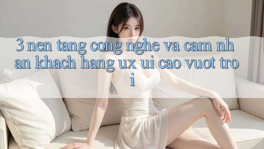 3. Nền tảng công nghệ và Cảm nhận khách hàng (UX/UI) cao vượt trội