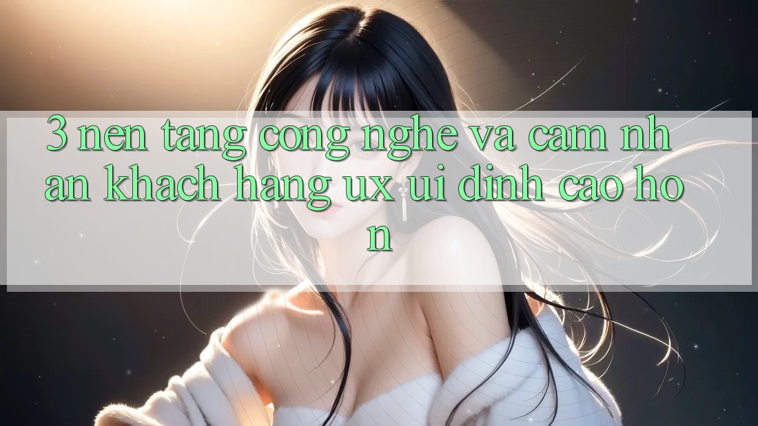 3. Nền tảng công nghệ và Cảm nhận khách hàng (UX/UI) đỉnh cao hơn
