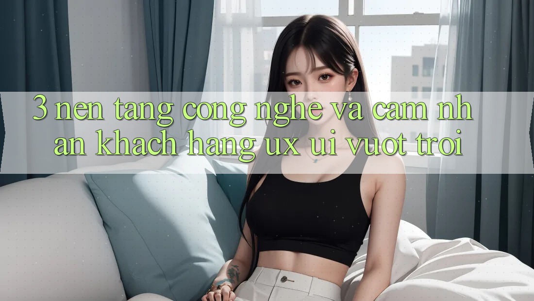 3. Nền tảng công nghệ và Cảm nhận khách hàng (UX/UI) vượt trội
