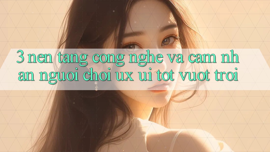 3. Nền tảng công nghệ và Cảm nhận người chơi (UX/UI) tốt vượt trội